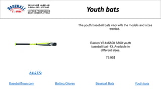 BaseballTown.com Batting Gloves Baseball Bats
Easton YB14S500 S500 youth
baseball bat -13. Available in
different sizes.
79.99$
A112772
Youth bats
The youth baseball bats vary with the models and sizes
wanted.
Youth bats
 