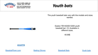 BaseballTown.com Batting Gloves Baseball Bats
Easton YB14S300 S300 youth
baseball bat -12. Available in
different sizes.
49.99$
A112774
Youth bats
The youth baseball bats vary with the models and sizes
wanted.
Youth bats
 