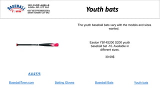 BaseballTown.com Batting Gloves Baseball Bats
Easton YB14S200 S200 youth
baseball bat -10. Available in
different sizes.
39.99$
A112775
Youth bats
The youth baseball bats vary with the models and sizes
wanted.
Youth bats
 