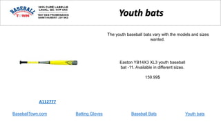 BaseballTown.com Batting Gloves Baseball Bats
Easton YB14X3 XL3 youth baseball
bat -11. Available in different sizes.
159.99$
A112777
Youth bats
The youth baseball bats vary with the models and sizes
wanted.
Youth bats
 