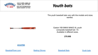 BaseballTown.com Batting Gloves Baseball Bats
Easton YB15MKX MAKO XL youth
composite baseball bat -10.
Available in different sizes.
279.99$
A112783
Youth bats
The youth baseball bats vary with the models and sizes
wanted.
Youth bats
 