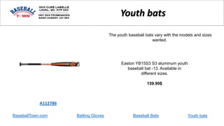 BaseballTown.com Batting Gloves Baseball Bats
Easton YB15S3 S3 aluminum youth
baseball bat -13. Available in
different sizes.
159.99$
A112786
Youth bats
The youth baseball bats vary with the models and sizes
wanted.
Youth bats
 