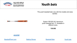 BaseballTown.com Batting Gloves Baseball Bats
Easton YB15X3 XL3 aluminum
youth baseball bat -11. Available in
different sizes.
159.99$
A112787
Youth bats
The youth baseball bats vary with the models and sizes
wanted.
Youth bats
 