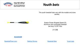 BaseballTown.com Batting Gloves Baseball Bats
Easton Power Brigade Speed S3
aluminum and composite baseball
bat drop 10 29"/19oz
211.99$
A11165329
Youth bats
The youth baseball bats vary with the models and sizes
wanted.
Youth bats
 