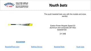 BaseballTown.com Batting Gloves Baseball Bats
Easton Power Brigade Speed S3
aluminum and composite 29"/19oz
baseball bat.
211.99$
A11165429
Youth bats
The youth baseball bats vary with the models and sizes
wanted.
Youth bats
 