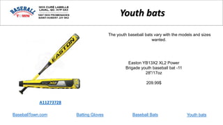 BaseballTown.com Batting Gloves Baseball Bats
Easton YB13X2 XL2 Power
Brigade youth baseball bat -11
28"/17oz
209.99$
A11273728
Youth bats
The youth baseball bats vary with the models and sizes
wanted.
Youth bats
 