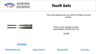 BaseballTown.com Batting Gloves Baseball Bats
Easton youth baseball bat alloy
aircraft Reflex YB13RX 30"/17oz
94.99$
A11274130
Youth bats
The youth baseball bats vary with the models and sizes
wanted.
Youth bats
 
