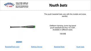 BaseballTown.com Batting Gloves Baseball Bats
DeMarini Uprising Junior big barrel
youth baseball bat drop 10 2 5/8".
Available in different sizes.
109.99$
DXDMY
Youth bats
The youth baseball bats vary with the models and sizes
wanted.
Youth bats
 
