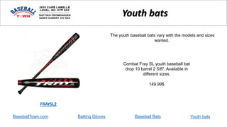 BaseballTown.com Batting Gloves Baseball Bats
Combat Fray SL youth baseball bat
drop 10 barrel 2 5/8". Available in
different sizes.
149.99$
FRAYSL2
Youth bats
The youth baseball bats vary with the models and sizes
wanted.
Youth bats
 