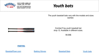 BaseballTown.com Batting Gloves Baseball Bats
Combat Fray youth baseball bat
drop 12. Available in different sizes.
99.99$
FRAYYB1
Youth bats
The youth baseball bats vary with the models and sizes
wanted.
Youth bats
 