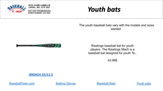 BaseballTown.com Batting Gloves Baseball Bats
Rawlings baseball bat for youth
players. The Rawlings Mach is a
baseball bat designed for youth Te..
43.99$
JRMACH-25/11.5
Youth bats
The youth baseball bats vary with the models and sizes
wanted.
Youth bats
 
