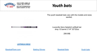 BaseballTown.com Batting Gloves Baseball Bats
Louisville Xeno fastpitch softball bat
drop 10 barrel 2 1/4" 32"/22oz
299.99$
LSFPXN14-RR32
Youth bats
The youth baseball bats vary with the models and sizes
wanted.
Youth bats
 