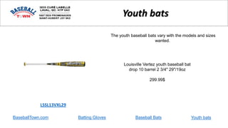 BaseballTown.com Batting Gloves Baseball Bats
Louisville Vertez youth baseball bat
drop 10 barrel 2 3/4" 29"/19oz
299.99$
LSSL13VXL29
Youth bats
The youth baseball bats vary with the models and sizes
wanted.
Youth bats
 