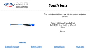 BaseballTown.com Batting Gloves Baseball Bats
Easton S400 youth baseball bat
SL15S400 -8. Available in different
sizes.
84.99$
A111662
Youth bats
The youth baseball bats vary with the models and sizes
wanted.
Youth bats
 