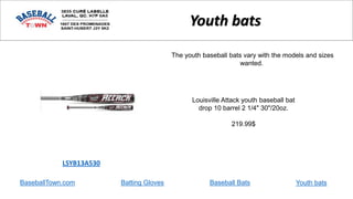 BaseballTown.com Batting Gloves Baseball Bats
Louisville Attack youth baseball bat
drop 10 barrel 2 1/4" 30"/20oz.
219.99$
LSYB13A530
Youth bats
The youth baseball bats vary with the models and sizes
wanted.
Youth bats
 