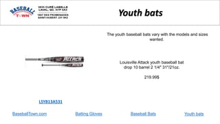 BaseballTown.com Batting Gloves Baseball Bats
Louisville Attack youth baseball bat
drop 10 barrel 2 1/4" 31"/21oz.
219.99$
LSYB13A531
Youth bats
The youth baseball bats vary with the models and sizes
wanted.
Youth bats
 