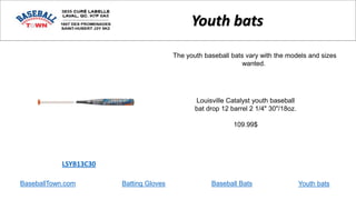 BaseballTown.com Batting Gloves Baseball Bats
Louisville Catalyst youth baseball
bat drop 12 barrel 2 1/4" 30"/18oz.
109.99$
LSYB13C30
Youth bats
The youth baseball bats vary with the models and sizes
wanted.
Youth bats
 