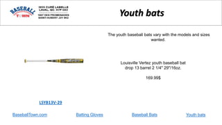 BaseballTown.com Batting Gloves Baseball Bats
Louisville Vertez youth baseball bat
drop 13 barrel 2 1/4" 29"/16oz.
169.99$
LSYB13V-29
Youth bats
The youth baseball bats vary with the models and sizes
wanted.
Youth bats
 