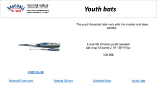 BaseballTown.com Batting Gloves Baseball Bats
Louisville Omaha youth baseball
bat drop 13 barrel 2 1/4" 30"/17oz.
109.99$
LSYB136-30
Youth bats
The youth baseball bats vary with the models and sizes
wanted.
Youth bats
 