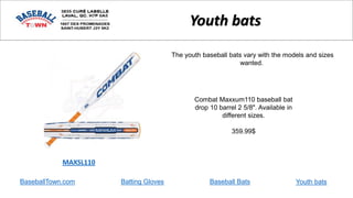 BaseballTown.com Batting Gloves Baseball Bats
Combat Maxxum110 baseball bat
drop 10 barrel 2 5/8". Available in
different sizes.
359.99$
MAXSL110
Youth bats
The youth baseball bats vary with the models and sizes
wanted.
Youth bats
 