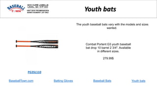 BaseballTown.com Batting Gloves Baseball Bats
Combat Portent G3 youth baseball
bat drop 10 barrel 2 3/4". Available
in different sizes.
279.99$
PG3SL110
Youth bats
The youth baseball bats vary with the models and sizes
wanted.
Youth bats
 
