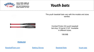 BaseballTown.com Batting Gloves Baseball Bats
Combat Porten G3 youth baseball
bat drop 10 barrel 2 3/4". Available
in different sizes.
199.99$
PG3SL210
Youth bats
The youth baseball bats vary with the models and sizes
wanted.
Youth bats
 