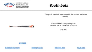 BaseballTown.com Batting Gloves Baseball Bats
Easton MAKO composite youth
baseball bat SL15MK10B 2 3/4 -10
349.99$
A111680
Youth bats
The youth baseball bats vary with the models and sizes
wanted.
Youth bats
 