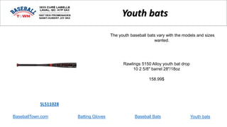 BaseballTown.com Batting Gloves Baseball Bats
Rawlings 5150 Alloy youth bat drop
10 2 5/8" barrel 28"/18oz
158.99$
SL511028
Youth bats
The youth baseball bats vary with the models and sizes
wanted.
Youth bats
 