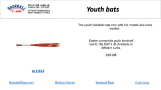 BaseballTown.com Batting Gloves Baseball Bats
Easton composite youth baseball
bat XL1SL15X18 -8. Available in
different sizes.
299.99$
A111683
Youth bats
The youth baseball bats vary with the models and sizes
wanted.
Youth bats
 