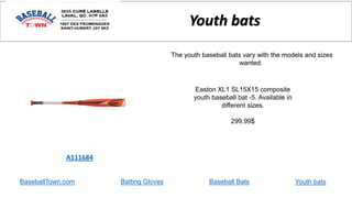 BaseballTown.com Batting Gloves Baseball Bats
Easton XL1 SL15X15 composite
youth baseball bat -5. Available in
different sizes.
299.99$
A111684
Youth bats
The youth baseball bats vary with the models and sizes
wanted.
Youth bats
 