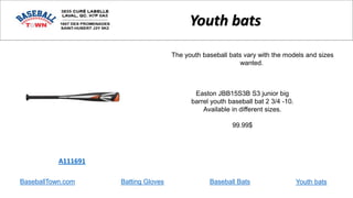 BaseballTown.com Batting Gloves Baseball Bats
Easton JBB15S3B S3 junior big
barrel youth baseball bat 2 3/4 -10.
Available in different sizes.
99.99$
A111691
Youth bats
The youth baseball bats vary with the models and sizes
wanted.
Youth bats
 