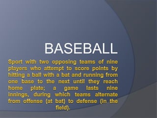 Sport with two opposing teams of nine players who attempt to score points by hitting a ball with a bat and running from one base to the next until they reach home plate; a game lasts nine innings, during which teams alternate from offense (at bat) to defense (in the field). BASEBALL 