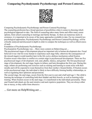 Comparing Psychodynamic Psychotherapy and Person-Centered...
Comparing Psychodynamic Psychotherapy and Person Centered Psychology
The counseling profession has a broad spectrum of possibilities when it comes to choosing which
psychological approach to take. The field of counseling takes many forms and offers many career
options, from school counseling to marriage and family therapy. As there are numerous styles in
existence, it is important to be aware of the many approaches available to take. For my research two
psychological approaches, Psychodynamic Psychotherapy and Person Centered Psychology, will be
critically analyzed and discussed in depth in order to compare the techniques as well as effectiveness
of each.
Foundation of Psychodynamic Psychotherapy
Psychoanalytic Psychotherapy was ... Show more content on Helpwriting.net ...
The psychosexual stages of development played an important role in human development also. Freud
believed it was vital for every human to experience each stage fully; otherwise the consequences of
the missed stage(s) would manifest later in the life cycle a defense mechanism called fixation.
Fixation occurs when there is conflict at a certain stage in psychosexual development. There are five
psychosexual stages of development: oral, anal, phallic, latency, and genital. The first psychosexual
stage of development, the oral stage, begins in infancy and lasts throughout the first year. During this
stage, infants are performing oral exercises such as sucking and learning to create noise with their
mouths and will be expected to wean themselves from their mother s breasts/bottles. If fixation occurs
at this psychosexual stage, the individual is likely to have difficulty forming healthy relationships, as
well as regulating their optimism and pessimism.
The second stage, the anal stage, occurs from the first year to year and a half until age 3. The child is
learning the technique of controlling both their bladder and their bowels, as well as learning toilet
training. When fixation occurs in the anal stage, it is manifested in the individuals personality. These
anal fixated individuals are the anal retentive and anal expulsive population. They are always either
late or messy, or they suffer from obsessive
... Get more on HelpWriting.net ...
 