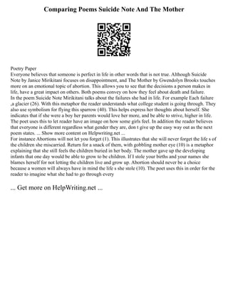 Comparing Poems Suicide Note And The Mother
Poetry Paper
Everyone believes that someone is perfect in life in other words that is not true. Although Suicide
Note by Janice Mirikitani focuses on disappointment, and The Mother by Gwendolyn Brooks touches
more on an emotional topic of abortion. This allows you to see that the decisions a person makes in
life, have a great impact on others. Both poems convey on how they feel about death and failure.
In the poem Suicide Note Mirikitani talks about the failures she had in life. For example Each failure
,a glacier (26). With this metaphor the reader understands what college student is going through. They
also use symbolism for flying this sparrow (40). This helps express her thoughts about herself. She
indicates that if she were a boy her parents would love her more, and be able to strive, higher in life.
The poet uses this to let reader have an image on how some girls feel. In addition the reader believes
that everyone is different regardless what gender they are, don t give up the easy way out as the next
poem states. ... Show more content on Helpwriting.net ...
For instance Abortions will not let you forget (1). This illustrates that she will never forget the life s of
the children she miscarried. Return for a snack of them, with gobbling mother eye (10) is a metaphor
explaining that she still feels the children buried in her body. The mother gave up the developing
infants that one day would be able to grow to be children. If I stole your births and your names she
blames herself for not letting the children live and grow up. Abortion should never be a choice
because a women will always have in mind the life s she stole (10). The poet uses this in order for the
reader to imagine what she had to go through every
... Get more on HelpWriting.net ...
 