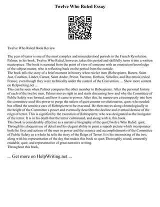 Twelve Who Ruled Essay
Twelve Who Ruled Book Review
The year of terror is one of the most complex and misunderstood periods in the French Revolution.
Palmer, in his book, Twelve Who Ruled, however, takes this period and skillfully turns it into a written
masterpiece. The book is narrated from the point of view of someone with an omniscient knowledge
of the subject matter, who is reflecting back on the period from the outside.
The book tells the story of a brief moment in history when twelve men (Robespierre, Barere, Saint
Just, Couthon, Lindet, Carnot, Saint Andre, Prieur, Varenne, Herbois, Scholles, and Duvernois) ruled
France; even though they were technically under the control of the Convention. ... Show more content
on Helpwriting.net ...
This can be seen when Palmer compares the other member to Robespierre. After the personal history
of each of the twelve men, Palmer moves right in and starts discussing how and why the Committee of
Public Safety was formed, and how it came to power. After this, he maneuvers circumspectly into how
the committee used this power to purge the nation of quot;counter revolutionaries, quot; who needed
but offend the sensitive ears of Robespierre to be executed. He then moves along chronologically to
the height of the Committee s power and eventually describes the decline and eventual demise of the
reign of terror. This is signified by the execution of Robespierre, who was designated as the instigator
of the terror. It is in his death that the terror culminated, and along with it, this book.
This book is considerably effective as a narrative biography of the quot;Twelve Who Ruled. quot;
Through his eloquent use of detail and his elegant ability to paint a superb picture which incorporates
both the lives and actions of the men in power and the essence and accomplishments of the Committee
of Public Safety as a whole he tells the story of the Reign of Terror. It is his intermixing of the two,
along with his representation of the day that makes this book so quot;Thoroughly sound, eminently
readable, quot; and representative of great narrative writing.
Throughout this book,
... Get more on HelpWriting.net ...
 