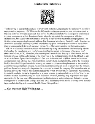 Duckworth Industries
The following is a case study analysis of Duckworth Industries, in particular the company?s incentive
compensation programs: 1 2) What are the different incentive compensation plan options covered in
the case and what problems does each plan solve? Mr. Duckworth believed in the power of incentive
to guide management action. In order to better align the interest of the management with the
shareholders, Mr. Duckworth implemented a variety of new incentive compensation programs: The
first incentive program implemented addressed tardiness and attendance. Basically, under this plan an
attendance bonus ($0.60/hour) would be awarded to any plant level employee who was never more
than two minutes tardy for work each pay period. To ... Show more content on Helpwriting.net ...
The EVA is calculated annually for each business unit by using a formula that ?automatically adjusts
the baseline for calculating next year?s bonus to reflect the actual performance of the prior year?
(Duckworth Case, UOP). Therefore, since employees? bonus is tied directly to this formula, and the
formula is based on the performance of the prior year in the old department, it will be difficult to get
an accurate bonus figure for the employee?s first year in the new unit. 4.) How should an incentive
compensation plan adopted by a firm relate to its industry type, market stability, and to the economic
health of the firm? Regardless of the industry, an incentive compensation plan needs to have realistic
goals that management can achieve. An incentive compensation plan needs to ensure that the bonuses
paid out do not have a negative impact on the economic health of the company. If a bonus is scaled to
revenue growth, the bonuses paid out may reduce the overall profitability of a company. Additionally,
in unstable markets, it may be impossible to achieve revenue growth goals for a period of time. In an
unstable market, a company may not reach their sales revenues, but they may outperform their peer
companies. In the case study, Duckworth searched to implement an incentive plan that drives senior
management to create wealth. Using a plan like EVA, a company doesn?t need to worry about industry
type, market stability, and economic health. Since EVA goals are
... Get more on HelpWriting.net ...
 