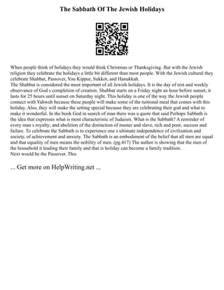 The Sabbath Of The Jewish Holidays
When people think of holidays they would think Christmas or Thanksgiving. But with the Jewish
religion they celebrate the holidays a little bit different than most people. With the Jewish cultural they
celebrate Shabbat, Passover, You Kippur, Sukkot, and Hanukkah.
The Shabbat is considered the most important of all Jewish holidays. It is the day of rest and weekly
observance of God s completion of creation. Shabbat starts on a Friday night an hour before sunset, it
lasts for 25 hours until sunset on Saturday night. This holiday is one of the way the Jewish people
connect with Yahweh because these people will make some of the tuitional meal that comes with this
holiday. Also, they will make the setting special because they are celebrating their god and what to
make it wonderful. In the book God in search of man there was a quote that said Perhaps Sabbath is
the idea that expresses what is most characteristic of Judaism. What is the Sabbath? A reminder of
every man s royalty; and abolition of the distinction of master and slave, rich and poor, success and
failure. To celebrate the Sabbath is to experience one s ultimate independence of civilization and
society, of achievement and anxiety. The Sabbath is an embodiment of the belief that all men are equal
and that equality of men means the nobility of men. (pg.417) The author is showing that the men of
the household it leading their family and that is holiday can become a family tradition.
Next would be the Passover. This
... Get more on HelpWriting.net ...
 