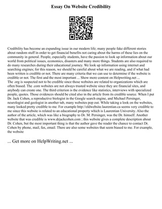 Essay On Website Credibility
Credibility has become an expanding issue in our modern life; many people fake different stories
about random stuff in order to get financial benefits not caring about the harms of these lies on the
community in general. People, especially students, have the passion to look up information about our
world from political issues, economics, disasters and many more things. Students are also required to
do many researches during their educational journey. We look up information using internet and
searching engines; for this reason, we should be careful about what we are reading, and if what had
been written is credible or not. There are many criteria that we can use to determine if the website is
credible or not. The first and the most important ... Show more content on Helpwriting.net ...
The .org is suspected not to be credible since those websites are related to organizations which are
often biased. The .com websites are not always trusted website since they are financial sites, and
anybody can create one. The third criterion is the evidence like statistics, interviews with specialized
people, quotes. Those evidences should be cited also in the article from its credible source. When I put
Dr. Jack Cohen, a reproductive biologist in the Google search engine, and Michael Persinger,
neurologist and geologist in another tab, many websites pop out. While taking a look on the websites,
many looked pretty credible to me. For example http://oldwebsite.laurentian.ca seems very credible to
me since this website is related to an educational property which is Laurentian University. Also the
author of the article, which was like a biography to Dr. M. Persinger, was the Dr. himself. Another
website that was credible is www.drjackcohen.com ; this website gives a complete description about
Dr. Cohen, but the most important thing is that the author gave the reader the chance to contact Dr.
Cohen by phone, mail, fax, email. There are also some websites that seem biased to me. For example,
the website
... Get more on HelpWriting.net ...
 