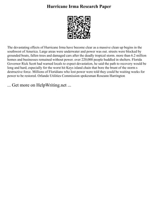 Hurricane Irma Research Paper
The devastating effects of Hurricane Irma have become clear as a massive clean up begins in the
southwest of America. Large areas were underwater and power was out. streets were blocked by
grounded boats, fallen trees and damaged cars after the deadly tropical storm. more than 6.2 million
homes and businesses remained without power. over 220,000 people huddled in shelters. Florida
Governor Rick Scott had warned locals to expect devastation, he said the path to recovery would be
long and hard, especially for the worst hit Keys island chain that bore the brunt of the storm s
destructive force. Millions of Floridians who lost power were told they could be waiting weeks for
power to be restored. Orlando Utilities Commission spokesman Roseann Harrington
... Get more on HelpWriting.net ...
 