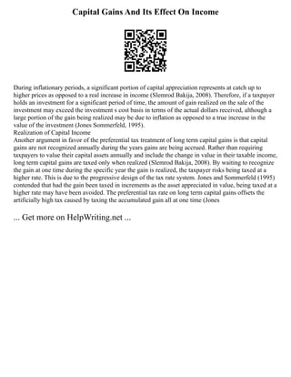 Capital Gains And Its Effect On Income
During inflationary periods, a significant portion of capital appreciation represents at catch up to
higher prices as opposed to a real increase in income (Slemrod Bakija, 2008). Therefore, if a taxpayer
holds an investment for a significant period of time, the amount of gain realized on the sale of the
investment may exceed the investment s cost basis in terms of the actual dollars received, although a
large portion of the gain being realized may be due to inflation as opposed to a true increase in the
value of the investment (Jones Sommerfeld, 1995).
Realization of Capital Income
Another argument in favor of the preferential tax treatment of long term capital gains is that capital
gains are not recognized annually during the years gains are being accrued. Rather than requiring
taxpayers to value their capital assets annually and include the change in value in their taxable income,
long term capital gains are taxed only when realized (Slemrod Bakija, 2008). By waiting to recognize
the gain at one time during the specific year the gain is realized, the taxpayer risks being taxed at a
higher rate. This is due to the progressive design of the tax rate system. Jones and Sommerfeld (1995)
contended that had the gain been taxed in increments as the asset appreciated in value, being taxed at a
higher rate may have been avoided. The preferential tax rate on long term capital gains offsets the
artificially high tax caused by taxing the accumulated gain all at one time (Jones
... Get more on HelpWriting.net ...
 