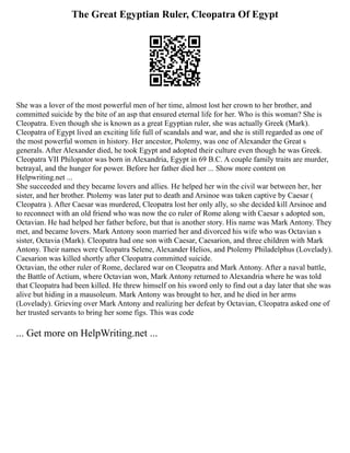 The Great Egyptian Ruler, Cleopatra Of Egypt
She was a lover of the most powerful men of her time, almost lost her crown to her brother, and
committed suicide by the bite of an asp that ensured eternal life for her. Who is this woman? She is
Cleopatra. Even though she is known as a great Egyptian ruler, she was actually Greek (Mark).
Cleopatra of Egypt lived an exciting life full of scandals and war, and she is still regarded as one of
the most powerful women in history. Her ancestor, Ptolemy, was one of Alexander the Great s
generals. After Alexander died, he took Egypt and adopted their culture even though he was Greek.
Cleopatra VII Philopator was born in Alexandria, Egypt in 69 B.C. A couple family traits are murder,
betrayal, and the hunger for power. Before her father died her ... Show more content on
Helpwriting.net ...
She succeeded and they became lovers and allies. He helped her win the civil war between her, her
sister, and her brother. Ptolemy was later put to death and Arsinoe was taken captive by Caesar (
Cleopatra ). After Caesar was murdered, Cleopatra lost her only ally, so she decided kill Arsinoe and
to reconnect with an old friend who was now the co ruler of Rome along with Caesar s adopted son,
Octavian. He had helped her father before, but that is another story. His name was Mark Antony. They
met, and became lovers. Mark Antony soon married her and divorced his wife who was Octavian s
sister, Octavia (Mark). Cleopatra had one son with Caesar, Caesarion, and three children with Mark
Antony. Their names were Cleopatra Selene, Alexander Helios, and Ptolemy Philadelphus (Lovelady).
Caesarion was killed shortly after Cleopatra committed suicide.
Octavian, the other ruler of Rome, declared war on Cleopatra and Mark Antony. After a naval battle,
the Battle of Actium, where Octavian won, Mark Antony returned to Alexandria where he was told
that Cleopatra had been killed. He threw himself on his sword only to find out a day later that she was
alive but hiding in a mausoleum. Mark Antony was brought to her, and he died in her arms
(Lovelady). Grieving over Mark Antony and realizing her defeat by Octavian, Cleopatra asked one of
her trusted servants to bring her some figs. This was code
... Get more on HelpWriting.net ...
 
