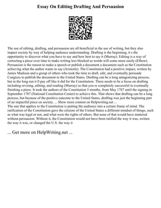 Essay On Editing Drafting And Persuasion
The use of editing, drafting, and persuasion are all beneficial in the use of writing, but they also
impact society by way of helping audience understanding. Drafting is the beginning, it s the
opportunity to discover what you have to say and how best to say it (Murray). Editing is a way of
correcting a piece over time to make writing less blocked so words will come more easily (Elbow).
Persuasion is the reason to make a speech or publish a document a document such as the Constitution
achieving what the author wants to say (Aristotle). The Constitution had a positive impact, written by
James Madison and a group of others who took the time to draft, edit, and eventually persuade
Congress to publish the document to the United States. Drafting can be a long antagonizing process,
but in the long run it ll pay off like it did for the Constitution. There needs to be a focus on drafting
including revising, editing, and reading (Murray) so that you re completely successful in eventually
finishing a piece. It took the authors of the Constitution 5 months, from May 1787 until the signing in
September 1787 (National Constitution Center) to achieve this. That shows that drafting can be a long
process, but because of the positive outcome to the United States, drafting was just the beginning part
of an impactful piece on society. ... Show more content on Helpwriting.net ...
The one that applies to the Constitution is putting the audience into a certain frame of mind. The
ratification of the Constitution gave the citizens of the United States a different mindset of things, such
as what was legal or not, and what were the rights of others. But none of that would have mattered
without persuasion. Without it, the Constitution would not have been ratified the way it was, written
the way it was, or changed the U.S. the way it
... Get more on HelpWriting.net ...
 