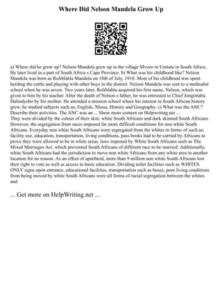 Where Did Nelson Mandela Grow Up
a) Where did he grow up? Nelson Mandela grew up in the village Mvezo in Umtata in South Africa..
He later lived in a part of South Africa s Cape Province. b) What was his childhood like? Nelson
Mandela was born as Rolihlahla Mandela on 18th of July, 1918. Most of his childhood was spent
herding the cattle and playing with other boys in the district. Nelson Mandela was sent to a methodist
school when he was seven. Two years later, Rolihlahla acquired his first name, Nelson, which was
given to him by his teacher. After the death of Nelson s father, he was entrusted to Chief Jongintaba
Dalindyebo by his mother. He attended a mission school where his interest in South African history
grew, he studied subjects such as; English, Xhosa, History and Geography. c) What was the ANC?
Describe their activities. The ANC was an ... Show more content on Helpwriting.net ...
They were divided by the colour of their skin; white South Africans and dark skinned South Africans.
However, the segregation from races imposed far more difficult conditions for non white South
Africans. Everyday non white South Africans were segregated from the whites in forms of such as;
facility use, education, transportation, living conditions, pass books had to be carried by Africans to
prove they were allowed to be in white areas, laws imposed by White South Africans such as The
Mixed Marriages Act. which prevented South Africans of different race to be married. Additionally,
white South Africans had the jurisdiction to move non white Africans from any white area to another
location for no reason. As an effect of apartheid, more than 9 million non white South Africans lost
their right to vote as well as access to basic education. Dividing toilet facilities such as WHITES
ONLY signs upon entrance, educational facilities, transportation such as buses, poor living conditions
from being moved by white South Africans were all forms of racial segregation between the whites
and
... Get more on HelpWriting.net ...
 