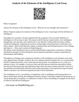 Analysis of the Elements of the Intelligence Cycle Essay
Minor Assignment
Analyse the elements of the Intelligence Cycle . What are its core strengths and weaknesses?
Before I begin to analyse the elements of the Intelligence Cycle, I must begin with the definition of
Intelligence .
Throughout my research, it became apparent that the acceptance for an accurate definition of
Intelligence is still an issue to date. One reason could be because experts tend to view intelligence
through their own specialty, and would be fair to say that this could possibly be because officers
within the intelligence community do not have strong bridges connecting them to each other or to
policy makers, which would therefore enhance communication and sharing practices of raw findings
and improve ... Show more content on Helpwriting.net ...
The phases of the intelligence process include identifying the requirement or direction, collecting
information through its various disciplines, processing and exploitation, analysis and production,
dissemination and feedback.
Throughout my findings more weaknesses and flaws of the intelligence cycle elements were much
more apparent than strengths. In theory, the cycle indicates that the elements flow in a cyclical order,
but this is indeed inaccurate, as the cycle does not always flow in one direction or in a cycle as it
indicates it does. For example, it can move back and forth between collection and analysis before
moving on for the processing and exploitation stage where the most resources and time is used. It is
also possible that information collected could end up going back to the requirement stage for policy
makers to present a new direction requirement and or more information.
The intelligence cycle is, nevertheless, of significant value to intelligence and learning about it in
theory assists those entering the intelligence business, because it provides insight into the processes, as
well as being able to recognise it s weaknesses in order to focus on building on strengths for the future
of effective and efficient intelligence.
... Get more on HelpWriting.net ...
 