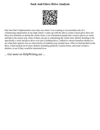 Sock And Glove Drive Analysis
One time that I implemented a new idea was when I was working a vice president role of a
volunteering organization at my high school. I came up with the idea to create a Sock glove drive for
those less fortunate as during the winter times, a lot of homeless people don t receive gloves or socks
and that is the reason why some of them can get so cold during the winter time. Before deciding to do
specifically a sock and glove drive over just a clothing drive, I talked to various homeless shelters to
see what their opinion was on what articles of clothing were needed most. After we had decided on the
drive, I had reached out to more shelters including goodwill, Lazarus house, and some women s
shelters, to see if they would be interested in us
... Get more on HelpWriting.net ...
 