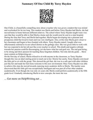 Summary Of One Child By Torey Hayden
One Child, is a beautifully compelling story about a teacher who was given a student that was misled
and overlooked for far too long. This student was Sheila and before Torey Hayden had Sheila, she had
moved home to home between different relatives. The school where Torey Hayden taught wasn t too
sure that they would be able to find Sheila a home and she would soon be sent to a state hospital.
During the time that Torey and Sheila had together, Sheila began developing into a pleasant and
prosperous child that loved to learn and was very intelligent. Also, at this time Sheila grew closer to
her classmates and began to have bonded with others. Torey Hayden stated, I taught what was
affectionately referred to in our school district as the garbage class. She was given little to work with
but was expected to do her job just like every teacher in school. This doubt and negative attitude
towards her passion could be discouraging, yet she knew what her end goal was. The end goal being;
to be strong and show passion for teaching these forgotten children. Not only did she guide ... Show
more content on Helpwriting.net ...
On the first day of school, Sheila refused to sit with anyone in the classroom, so Torey Hayden
thought this was an ideal starting point to reach out to her. Slowly but surely, Torey Hayden convinced
the little girl to sit with the group. This showed the girl that, she was in a safe spot with other children
just like her and made her feel more welcome to this new environment. Once Torey Hayden was able
to achieve this step she moved towards exposing more academic skills to Sheila. The teacher soon
discovered that this little girl was exceptionally intelligent and was past all of her other students
academically. Even though she was only six years old, Sheila could perform academically at the fifth
grade level. Gradually introducing Sheila to new concepts, the more she was
... Get more on HelpWriting.net ...
 