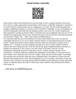 Social Justice Australia
Social Justice relates to fair distribution of every privilege we have to people and places that need it
more such as, wealth, opportunities and privileges. Social Justice is definitely important to Australia as
we need to help not just the people who are struggling on our streets. We also need help people that
struggle in appalling conditions in countries, such as Cambodia. Thankfully, we have an abundance of
non profit organisation that help these developing countries, such as the New Futures Organisation.
This organisation s people are based in Takeo, Cambodia, they run an orphanage that cares for over 50
children and young people. They are also starting to develop a chain of schools to help educate people
in remote rural villages. This ... Show more content on Helpwriting.net ...
It is somewhat under the area of Stewardship of Creation which means that we have to stop and
contemplate about how we live on our planet currently and how we treat other human that are beings
of God. Usually their beliefs on these subjects and many others are formed from scripture such as
Matthew 6:13 ...and lead us not into temptation, but deliver us from evil This scripture reference
relates to the issue of drug abuse due to the fact that having drugs is dubbed temptation and that you
shouldn t be tempted by it, this counts as sin in the context of the bible. This also can ruin
relationships with people around us if drug abuse occures. Another scripture reference from 1
Corinthians 3:17 that also indirectly condemns the participation of drug abuse is If anyone destroys
God s temple, God will destroy him. For God s temple is holy, and you are that temple. Even though
this reference does not directly tackle the issue of substance abuse, but indirectly, it shows that the
christian faith and that person s body will be damaged in one way or another, somewhere in their life.
Therefore, these references showcase that the bible and catholic social teachings are firmly against the
practise of substance abuse, this belief is followed by many Catholics today and helps them achieve
social justice in
... Get more on HelpWriting.net ...
 