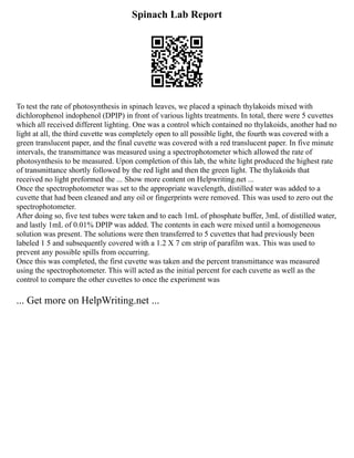Spinach Lab Report
To test the rate of photosynthesis in spinach leaves, we placed a spinach thylakoids mixed with
dichlorophenol indophenol (DPIP) in front of various lights treatments. In total, there were 5 cuvettes
which all received different lighting. One was a control which contained no thylakoids, another had no
light at all, the third cuvette was completely open to all possible light, the fourth was covered with a
green translucent paper, and the final cuvette was covered with a red translucent paper. In five minute
intervals, the transmittance was measured using a spectrophotometer which allowed the rate of
photosynthesis to be measured. Upon completion of this lab, the white light produced the highest rate
of transmittance shortly followed by the red light and then the green light. The thylakoids that
received no light preformed the ... Show more content on Helpwriting.net ...
Once the spectrophotometer was set to the appropriate wavelength, distilled water was added to a
cuvette that had been cleaned and any oil or fingerprints were removed. This was used to zero out the
spectrophotometer.
After doing so, five test tubes were taken and to each 1mL of phosphate buffer, 3mL of distilled water,
and lastly 1mL of 0.01% DPIP was added. The contents in each were mixed until a homogeneous
solution was present. The solutions were then transferred to 5 cuvettes that had previously been
labeled 1 5 and subsequently covered with a 1.2 X 7 cm strip of parafilm wax. This was used to
prevent any possible spills from occurring.
Once this was completed, the first cuvette was taken and the percent transmittance was measured
using the spectrophotometer. This will acted as the initial percent for each cuvette as well as the
control to compare the other cuvettes to once the experiment was
... Get more on HelpWriting.net ...
 