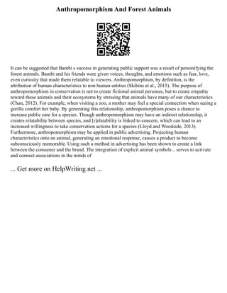 Anthropomorphism And Forest Animals
It can be suggested that Bambi s success in generating public support was a result of personifying the
forest animals. Bambi and his friends were given voices, thoughts, and emotions such as fear, love,
even curiosity that made them relatable to viewers. Anthropomorphism, by definition, is the
attribution of human characteristics to non human entities (Skibins et al., 2015). The purpose of
anthropomorphism in conservation is not to create fictional animal personas, but to create empathy
toward these animals and their ecosystems by stressing that animals have many of our characteristics
(Chan, 2012). For example, when visiting a zoo, a mother may feel a special connection when seeing a
gorilla comfort her baby. By generating this relationship, anthropomorphism poses a chance to
increase public care for a species. Though anthropomorphism may have an indirect relationship, it
creates relatability between species, and [r]elatability is linked to concern, which can lead to an
increased willingness to take conservation actions for a species (Lloyd and Woodside, 2013).
Furthermore, anthropomorphism may be applied in public advertising. Projecting human
characteristics onto an animal, generating an emotional response, causes a product to become
subconsciously memorable. Using such a method in advertising has been shown to create a link
between the consumer and the brand. The integration of explicit animal symbols... serves to activate
and connect associations in the minds of
... Get more on HelpWriting.net ...
 