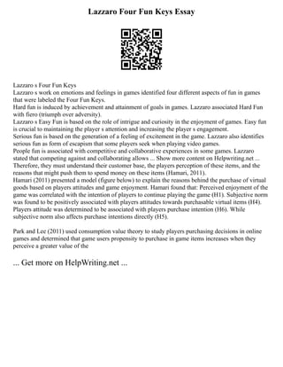 Lazzaro Four Fun Keys Essay
Lazzaro s Four Fun Keys
Lazzaro s work on emotions and feelings in games identified four different aspects of fun in games
that were labeled the Four Fun Keys.
Hard fun is induced by achievement and attainment of goals in games. Lazzaro associated Hard Fun
with fiero (triumph over adversity).
Lazzaro s Easy Fun is based on the role of intrigue and curiosity in the enjoyment of games. Easy fun
is crucial to maintaining the player s attention and increasing the player s engagement.
Serious fun is based on the generation of a feeling of excitement in the game. Lazzaro also identifies
serious fun as form of escapism that some players seek when playing video games.
People fun is associated with competitive and collaborative experiences in some games. Lazzaro
stated that competing against and collaborating allows ... Show more content on Helpwriting.net ...
Therefore, they must understand their customer base, the players perception of these items, and the
reasons that might push them to spend money on these items (Hamari, 2011).
Hamari (2011) presented a model (figure below) to explain the reasons behind the purchase of virtual
goods based on players attitudes and game enjoyment. Hamari found that: Perceived enjoyment of the
game was correlated with the intention of players to continue playing the game (H1). Subjective norm
was found to be positively associated with players attitudes towards purchasable virtual items (H4).
Players attitude was determined to be associated with players purchase intention (H6). While
subjective norm also affects purchase intentions directly (H5).
Park and Lee (2011) used consumption value theory to study players purchasing decisions in online
games and determined that game users propensity to purchase in game items increases when they
perceive a greater value of the
... Get more on HelpWriting.net ...
 